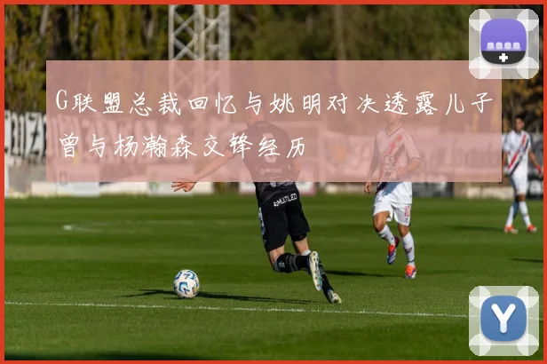 G联盟总裁回忆与姚明对决透露儿子曾与杨瀚森交锋经历