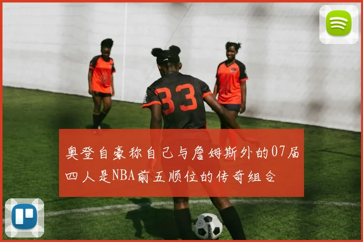 奥登自豪称自己与詹姆斯外的07届四人是NBA前五顺位的传奇组合