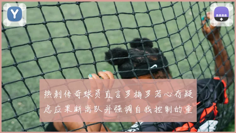 热刺传奇球员直言罗梅罗若心存疑虑应果断离队并强调自我控制的重要性