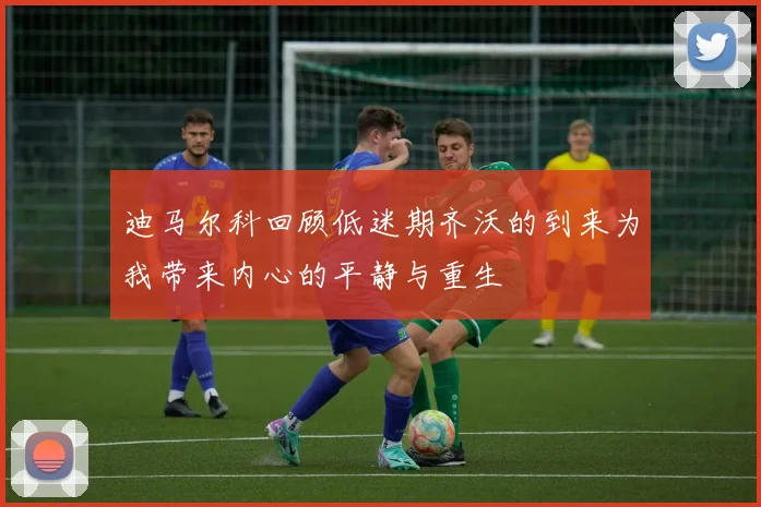 迪马尔科回顾低迷期齐沃的到来为我带来内心的平静与重生