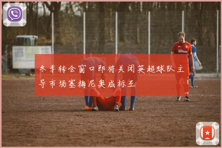冬季转会窗口即将关闭英超球队主导市场塞梅尼奥成标王