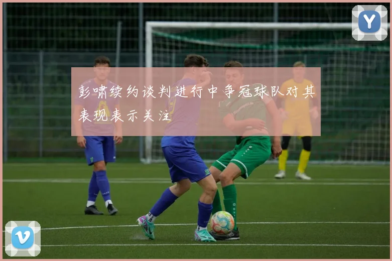 彭啸续约谈判进行中争冠球队对其表现表示关注
