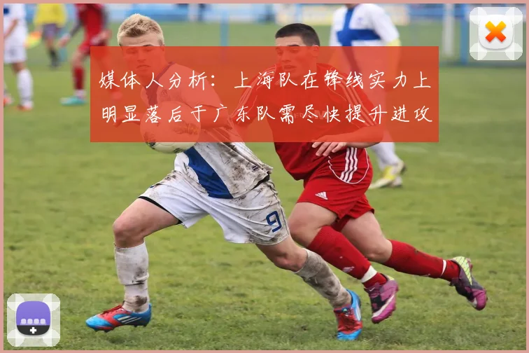 媒体人分析：上海队在锋线实力上明显落后于广东队需尽快提升进攻火力