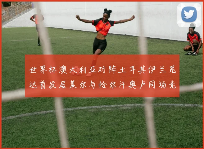 世界杯澳大利亚对阵土耳其伊兰昆达首发居莱尔与恰尔汗奥卢同场竞技