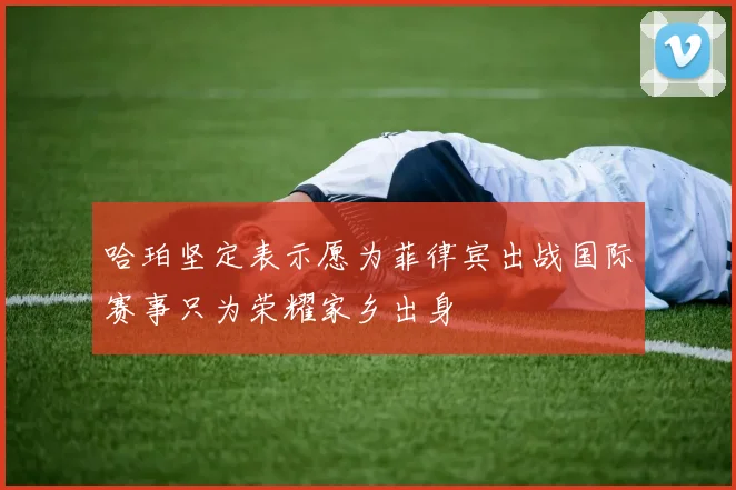 哈珀坚定表示愿为菲律宾出战国际赛事只为荣耀家乡出身