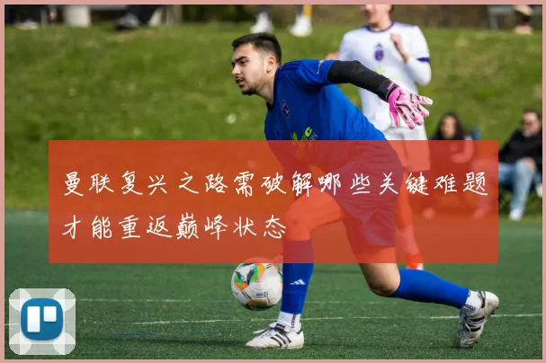 曼联复兴之路需破解哪些关键难题才能重返巅峰状态