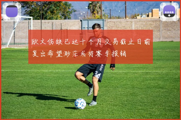 欧文伤缺已达十个月交易截止日前复出希望渺茫或将赛季报销